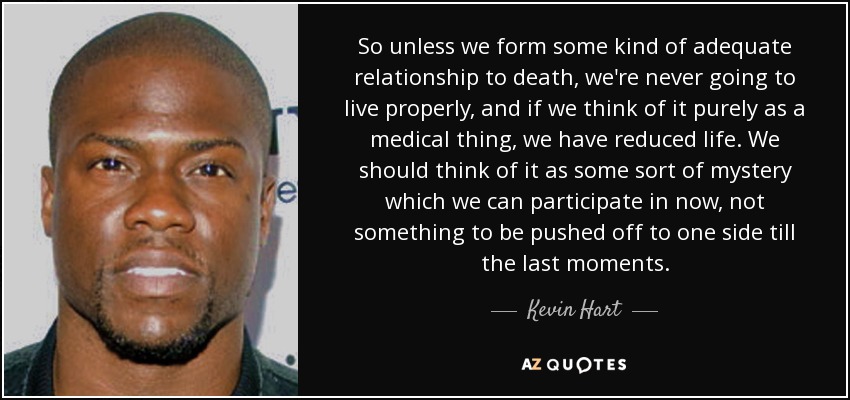 So unless we form some kind of adequate relationship to death, we're never going to live properly, and if we think of it purely as a medical thing, we have reduced life. We should think of it as some sort of mystery which we can participate in now, not something to be pushed off to one side till the last moments. - Kevin Hart