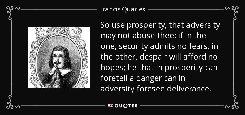 So use prosperity, that adversity may not abuse thee: if in the one, security admits no fears, in the other, despair will afford no hopes; he that in prosperity can foretell a danger can in adversity foresee deliverance. - Francis Quarles