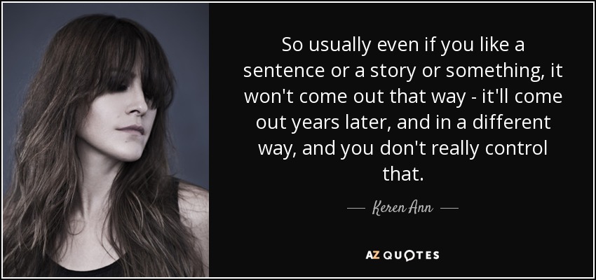So usually even if you like a sentence or a story or something, it won't come out that way - it'll come out years later, and in a different way, and you don't really control that. - Keren Ann