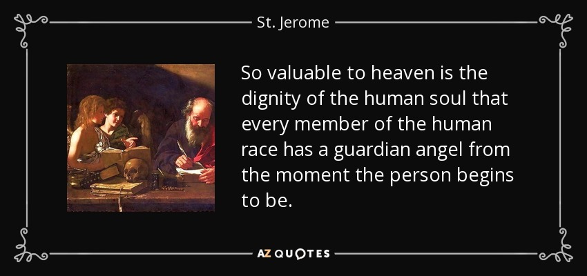 So valuable to heaven is the dignity of the human soul that every member of the human race has a guardian angel from the moment the person begins to be. - St. Jerome