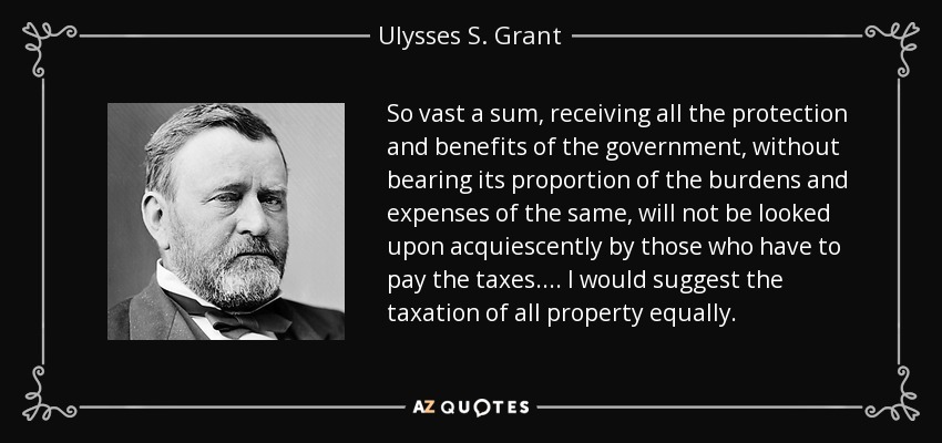 So vast a sum, receiving all the protection and benefits of the government, without bearing its proportion of the burdens and expenses of the same, will not be looked upon acquiescently by those who have to pay the taxes. . . . I would suggest the taxation of all property equally. - Ulysses S. Grant