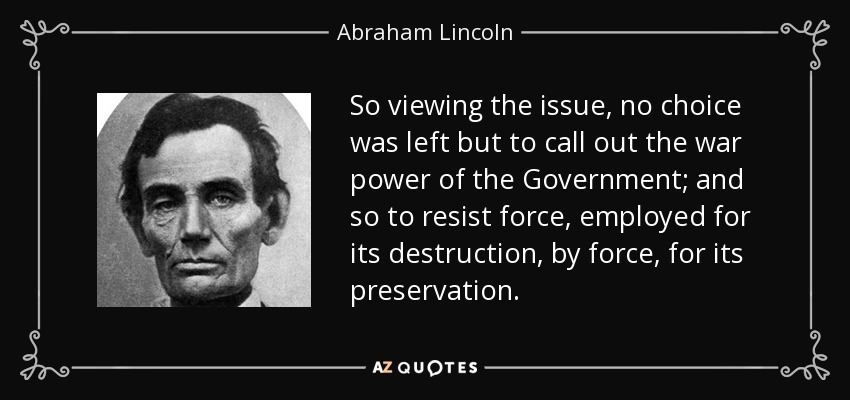 So viewing the issue, no choice was left but to call out the war power of the Government; and so to resist force, employed for its destruction, by force, for its preservation. - Abraham Lincoln