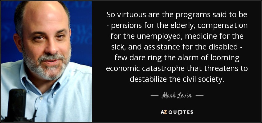 So virtuous are the programs said to be - pensions for the elderly, compensation for the unemployed, medicine for the sick, and assistance for the disabled - few dare ring the alarm of looming economic catastrophe that threatens to destabilize the civil society. - Mark Levin