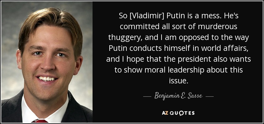 So [Vladimir] Putin is a mess. He's committed all sort of murderous thuggery, and I am opposed to the way Putin conducts himself in world affairs, and I hope that the president also wants to show moral leadership about this issue. - Benjamin E. Sasse