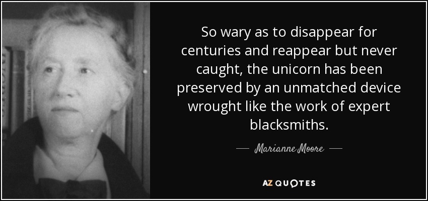 So wary as to disappear for centuries and reappear but never caught, the unicorn has been preserved by an unmatched device wrought like the work of expert blacksmiths. - Marianne Moore