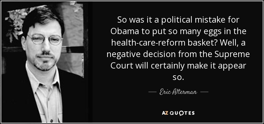 So was it a political mistake for Obama to put so many eggs in the health-care-reform basket? Well, a negative decision from the Supreme Court will certainly make it appear so. - Eric Alterman