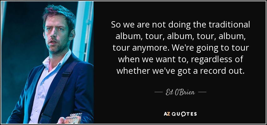 So we are not doing the traditional album, tour, album, tour, album, tour anymore. We're going to tour when we want to, regardless of whether we've got a record out. - Ed O'Brien