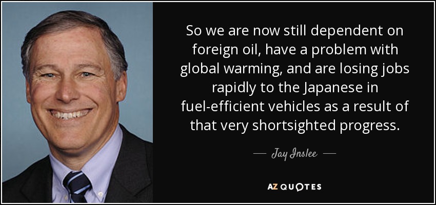 So we are now still dependent on foreign oil, have a problem with global warming, and are losing jobs rapidly to the Japanese in fuel-efficient vehicles as a result of that very shortsighted progress. - Jay Inslee
