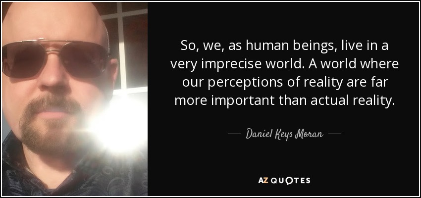 So, we, as human beings, live in a very imprecise world. A world where our perceptions of reality are far more important than actual reality. - Daniel Keys Moran