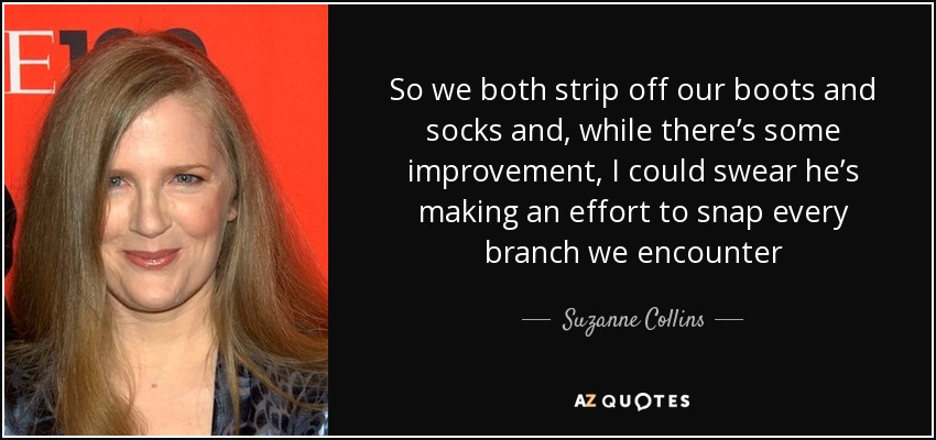 So we both strip off our boots and socks and, while there’s some improvement, I could swear he’s making an effort to snap every branch we encounter - Suzanne Collins