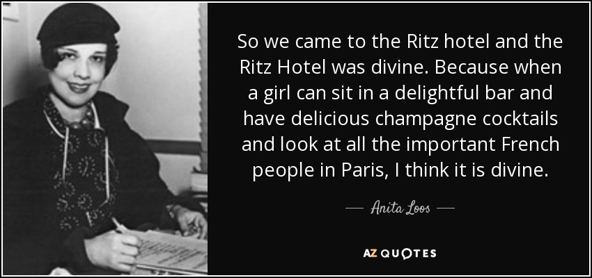 So we came to the Ritz hotel and the Ritz Hotel was divine. Because when a girl can sit in a delightful bar and have delicious champagne cocktails and look at all the important French people in Paris, I think it is divine. - Anita Loos
