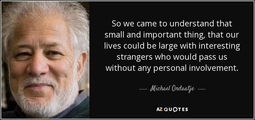 So we came to understand that small and important thing, that our lives could be large with interesting strangers who would pass us without any personal involvement. - Michael Ondaatje