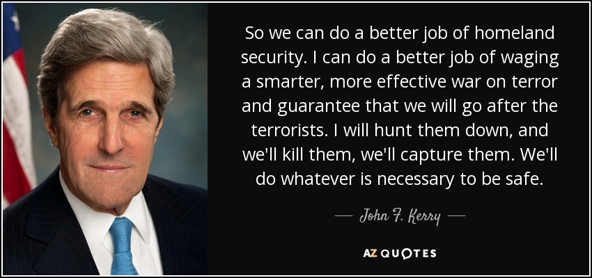 So we can do a better job of homeland security. I can do a better job of waging a smarter, more effective war on terror and guarantee that we will go after the terrorists. I will hunt them down, and we'll kill them, we'll capture them. We'll do whatever is necessary to be safe. - John F. Kerry
