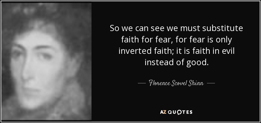 So we can see we must substitute faith for fear, for fear is only inverted faith; it is faith in evil instead of good. - Florence Scovel Shinn