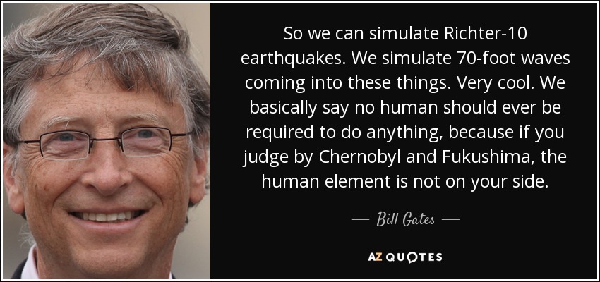 So we can simulate Richter-10 earthquakes. We simulate 70-foot waves coming into these things. Very cool. We basically say no human should ever be required to do anything, because if you judge by Chernobyl and Fukushima, the human element is not on your side. - Bill Gates