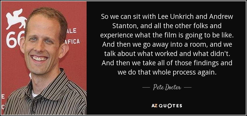 So we can sit with Lee Unkrich and Andrew Stanton, and all the other folks and experience what the film is going to be like. And then we go away into a room, and we talk about what worked and what didn't. And then we take all of those findings and we do that whole process again. - Pete Docter