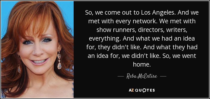 So, we come out to Los Angeles. And we met with every network. We met with show runners, directors, writers, everything. And what we had an idea for, they didn't like. And what they had an idea for, we didn't like. So, we went home. - Reba McEntire