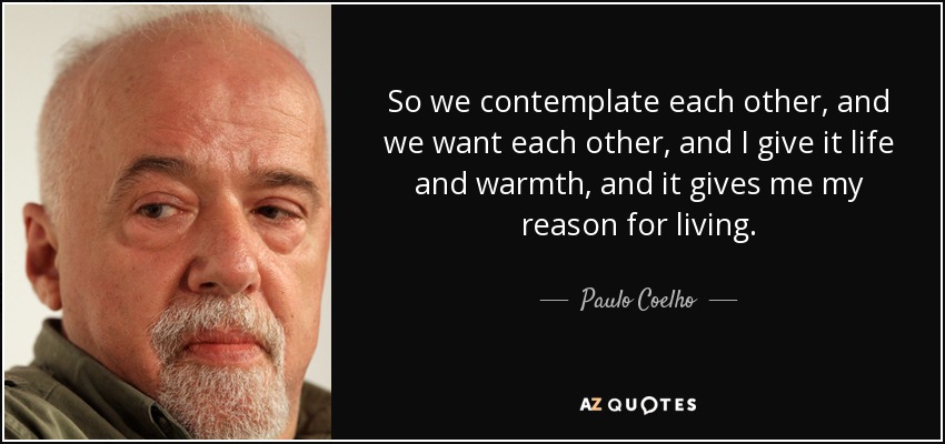 So we contemplate each other, and we want each other, and I give it life and warmth, and it gives me my reason for living. - Paulo Coelho