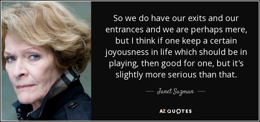 So we do have our exits and our entrances and we are perhaps mere, but I think if one keep a certain joyousness in life which should be in playing, then good for one, but it's slightly more serious than that. - Janet Suzman