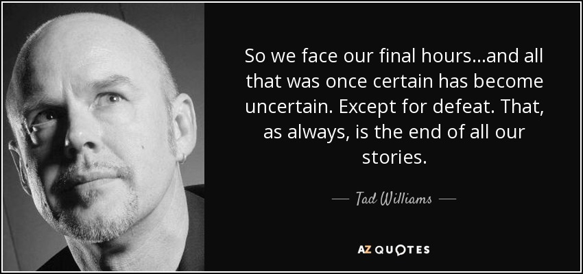 So we face our final hours...and all that was once certain has become uncertain. Except for defeat. That, as always, is the end of all our stories. - Tad Williams