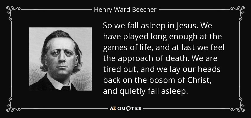So we fall asleep in Jesus. We have played long enough at the games of life, and at last we feel the approach of death. We are tired out, and we lay our heads back on the bosom of Christ, and quietly fall asleep. - Henry Ward Beecher