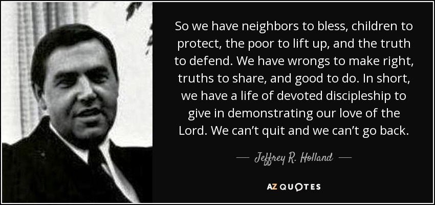 So we have neighbors to bless, children to protect, the poor to lift up, and the truth to defend. We have wrongs to make right, truths to share, and good to do. In short, we have a life of devoted discipleship to give in demonstrating our love of the Lord. We can’t quit and we can’t go back. - Jeffrey R. Holland