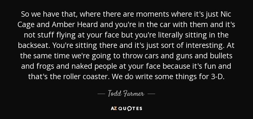 So we have that, where there are moments where it's just Nic Cage and Amber Heard and you're in the car with them and it's not stuff flying at your face but you're literally sitting in the backseat. You're sitting there and it's just sort of interesting. At the same time we're going to throw cars and guns and bullets and frogs and naked people at your face because it's fun and that's the roller coaster. We do write some things for 3-D. - Todd Farmer