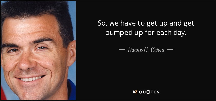 So, we have to get up and get pumped up for each day. - Duane G. Carey