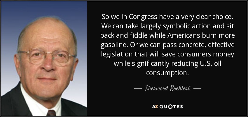 So we in Congress have a very clear choice. We can take largely symbolic action and sit back and fiddle while Americans burn more gasoline. Or we can pass concrete, effective legislation that will save consumers money while significantly reducing U.S. oil consumption. - Sherwood Boehlert