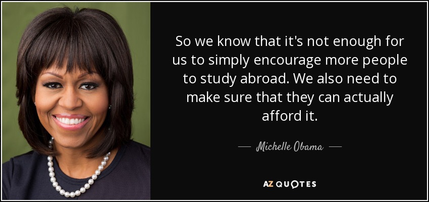 So we know that it's not enough for us to simply encourage more people to study abroad. We also need to make sure that they can actually afford it. - Michelle Obama