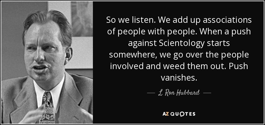 So we listen. We add up associations of people with people. When a push against Scientology starts somewhere, we go over the people involved and weed them out. Push vanishes. - L. Ron Hubbard