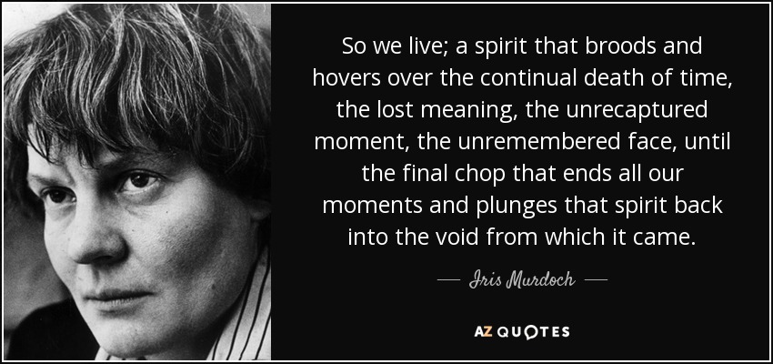 So we live; a spirit that broods and hovers over the continual death of time, the lost meaning, the unrecaptured moment, the unremembered face, until the final chop that ends all our moments and plunges that spirit back into the void from which it came. - Iris Murdoch