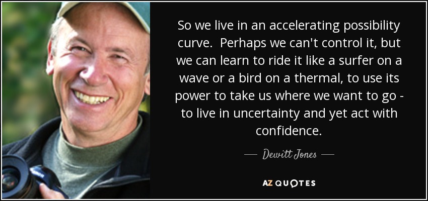 So we live in an accelerating possibility curve. Perhaps we can't control it, but we can learn to ride it like a surfer on a wave or a bird on a thermal, to use its power to take us where we want to go - to live in uncertainty and yet act with confidence. - Dewitt Jones