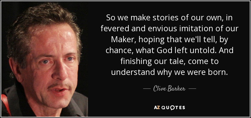 So we make stories of our own, in fevered and envious imitation of our Maker, hoping that we'll tell, by chance, what God left untold. And finishing our tale, come to understand why we were born. - Clive Barker