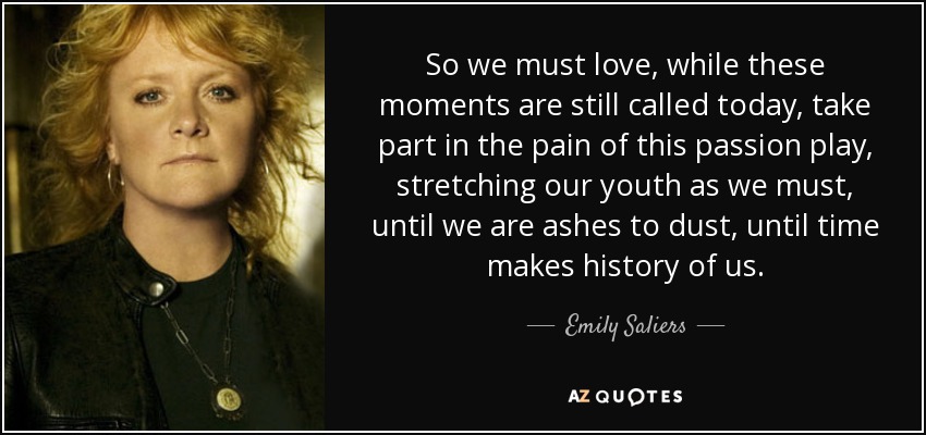 So we must love, while these moments are still called today, take part in the pain of this passion play, stretching our youth as we must, until we are ashes to dust, until time makes history of us. - Emily Saliers