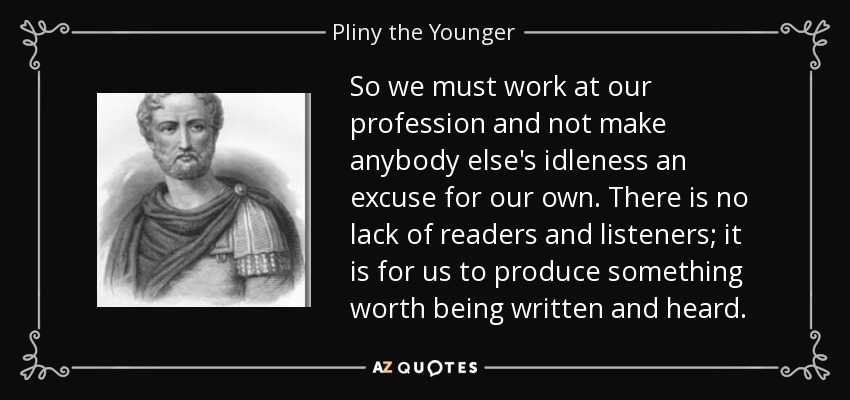 So we must work at our profession and not make anybody else's idleness an excuse for our own. There is no lack of readers and listeners; it is for us to produce something worth being written and heard. - Pliny the Younger
