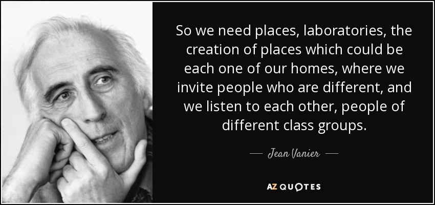 So we need places, laboratories, the creation of places which could be each one of our homes, where we invite people who are different, and we listen to each other, people of different class groups. - Jean Vanier
