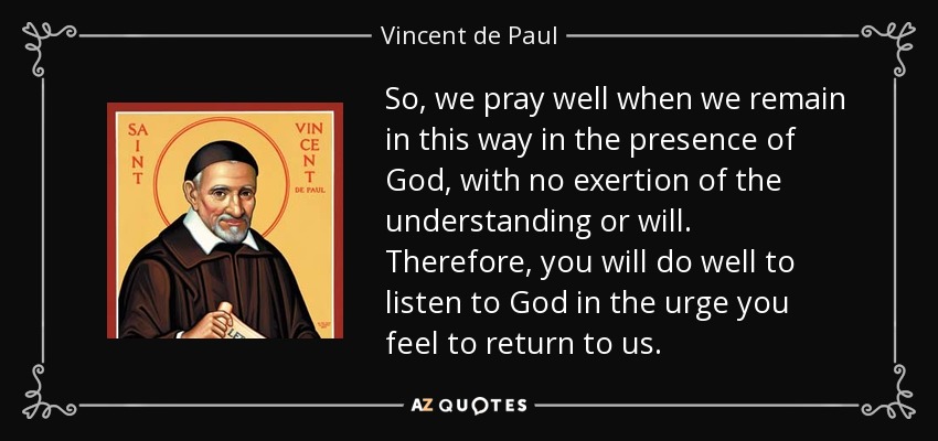 So, we pray well when we remain in this way in the presence of God, with no exertion of the understanding or will. Therefore, you will do well to listen to God in the urge you feel to return to us. - Vincent de Paul