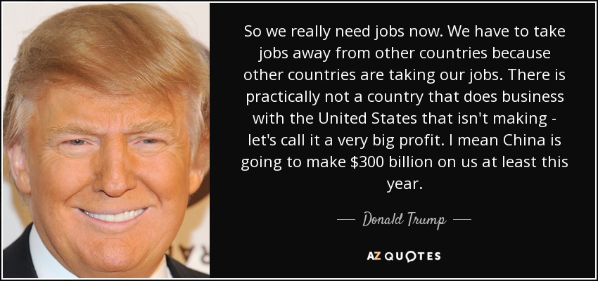So we really need jobs now. We have to take jobs away from other countries because other countries are taking our jobs. There is practically not a country that does business with the United States that isn't making - let's call it a very big profit. I mean China is going to make $300 billion on us at least this year. - Donald Trump