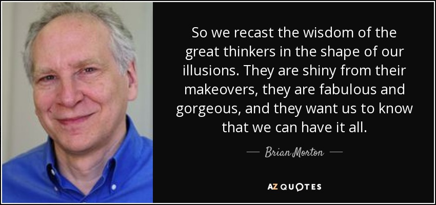 So we recast the wisdom of the great thinkers in the shape of our illusions. They are shiny from their makeovers, they are fabulous and gorgeous, and they want us to know that we can have it all. - Brian Morton