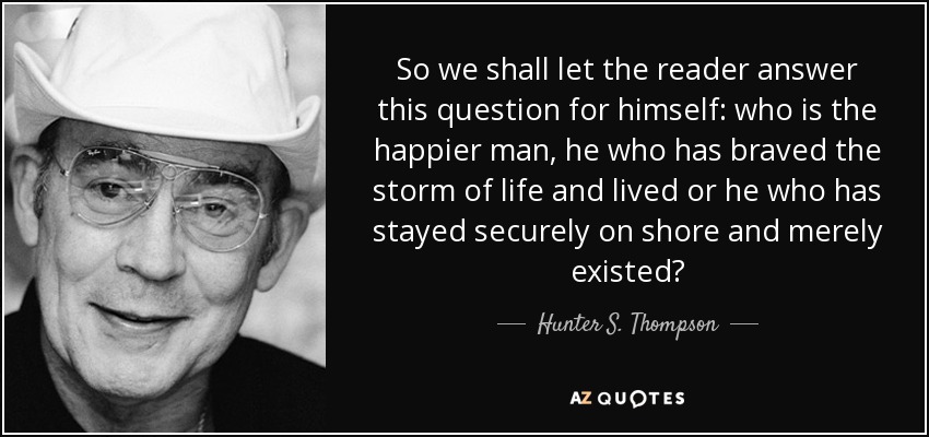 So we shall let the reader answer this question for himself: who is the happier man, he who has braved the storm of life and lived or he who has stayed securely on shore and merely existed? - Hunter S. Thompson