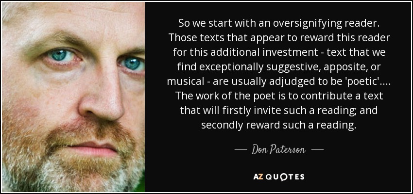 So we start with an oversignifying reader. Those texts that appear to reward this reader for this additional investment - text that we find exceptionally suggestive, apposite, or musical - are usually adjudged to be 'poetic'. ... The work of the poet is to contribute a text that will firstly invite such a reading; and secondly reward such a reading. - Don Paterson