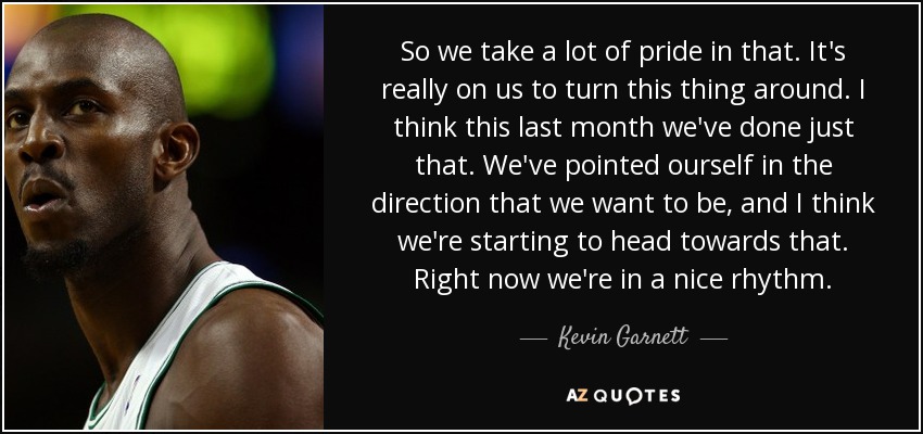 So we take a lot of pride in that. It's really on us to turn this thing around. I think this last month we've done just that. We've pointed ourself in the direction that we want to be, and I think we're starting to head towards that. Right now we're in a nice rhythm. - Kevin Garnett