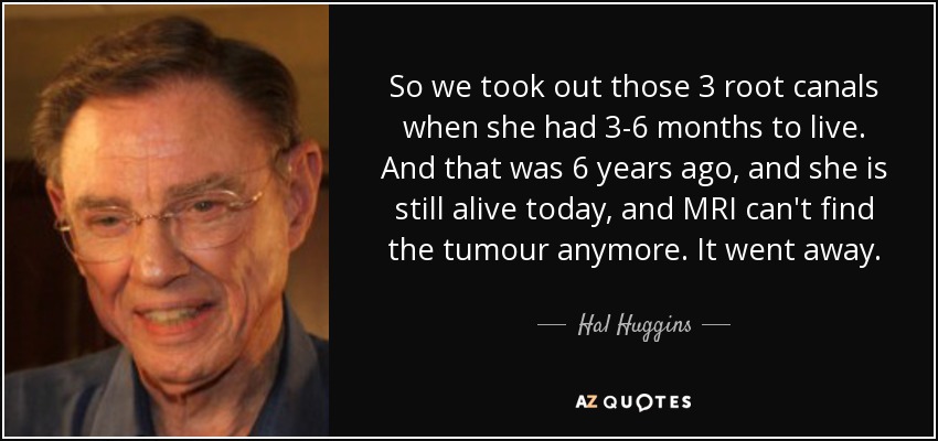 So we took out those 3 root canals when she had 3-6 months to live. And that was 6 years ago, and she is still alive today, and MRI can't find the tumour anymore. It went away. - Hal Huggins