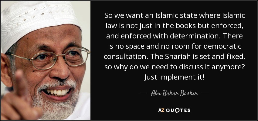 So we want an Islamic state where Islamic law is not just in the books but enforced, and enforced with determination. There is no space and no room for democratic consultation. The Shariah is set and fixed, so why do we need to discuss it anymore? Just implement it! - Abu Bakar Bashir