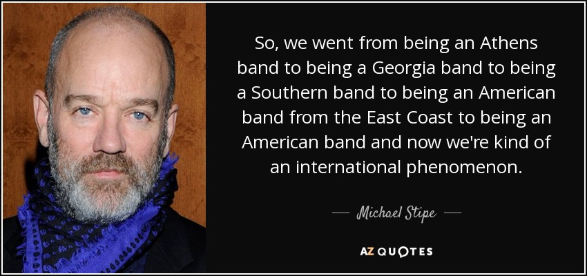 So, we went from being an Athens band to being a Georgia band to being a Southern band to being an American band from the East Coast to being an American band and now we're kind of an international phenomenon. - Michael Stipe