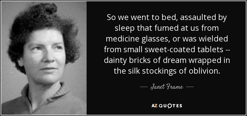 So we went to bed, assaulted by sleep that fumed at us from medicine glasses, or was wielded from small sweet-coated tablets -- dainty bricks of dream wrapped in the silk stockings of oblivion. - Janet Frame