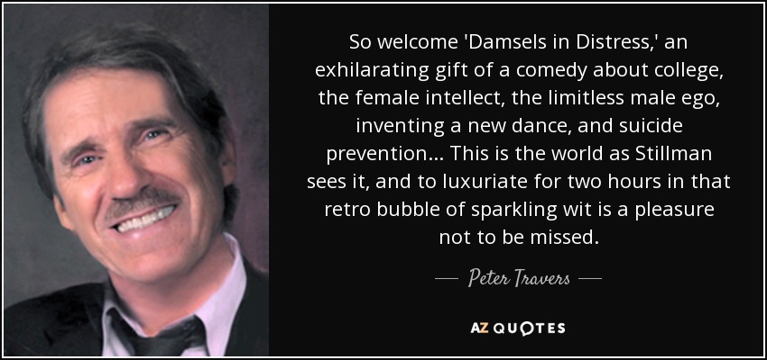 So welcome 'Damsels in Distress,' an exhilarating gift of a comedy about college, the female intellect, the limitless male ego, inventing a new dance, and suicide prevention... This is the world as Stillman sees it, and to luxuriate for two hours in that retro bubble of sparkling wit is a pleasure not to be missed. - Peter Travers