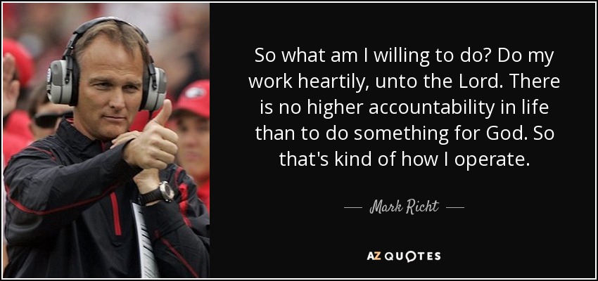 So what am I willing to do? Do my work heartily, unto the Lord. There is no higher accountability in life than to do something for God. So that's kind of how I operate. - Mark Richt