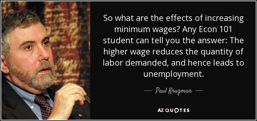 So what are the effects of increasing minimum wages? Any Econ 101 student can tell you the answer: The higher wage reduces the quantity of labor demanded, and hence leads to unemployment. - Paul Krugman